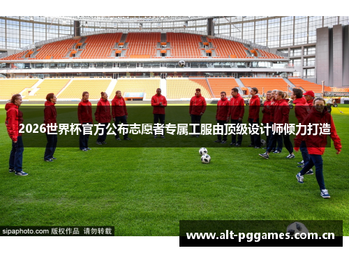 2026世界杯官方公布志愿者专属工服由顶级设计师倾力打造